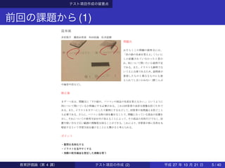 テスト項目作成の留意点
前回の課題から(1)
教育評価論
テスト項目の作成
昆布班
井村俊介 勝部由莉香 和田拓海 松井諒磨
問題点
おそらくこの問題の説明文には、
「次の絵の名前を答えよ」くらいに
しか記載されていなかったと思わ
れ、何について問いたいか説明不足
である。また、イラストも鮮明でな
いうえに白黒であるため、設問者が
意図したものと異なるものにも捉
えられてしまいかねない（酢こんぶ
や海苔や炭など）。
修正案
まず一つ目は、問題文に「下の絵の、パソコンの部品の名前を答えなさい。」というように
何について問いているか明確にする必要がある。これは回答者の余計な想像を防ぐためで
ある。また、イラストをカラーにしたり鮮明にするなどして、回答者の見間違えを防ぐこと
も必要である。さらに、パソコン全体の図を載せることで、問題になっている部品の位置を
示し、それについての使用方法を付け加えることによって、その部品の名称だけでなく、位
置や使い方など広い範囲の理解度を図ることができる。これにより、学習者が単に名称を丸
暗記するという学習方法を避けることにも繋がると考えられる。
ポイント
・質問を具体化する
・イラストを見やすくする
・実際の使用場面を想定した理解を問う
教育評価論（第 4 講） テスト項目の作成 (2) 平成 27 年 10 月 21 日 5 / 40
 