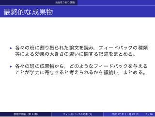 当面取り組む課題
最終的な成果物
▶ 各々の班に割り振られた論文を読み，フィードバックの種類
等による効果の大きさの違いに関する記述をまとめる。
▶ 各々の班の成果物から，どのようなフィードバックを与える
ことが学力に寄与すると考えられるかを議論し，まとめる。
教育評価論（第 8 講） フィードバックの効果 (1) 平成 27 年 11 月 25 日 10 / 16
 