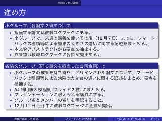 当面取り組む課題
進め方
小グループ（各論文 2 班ずつ）で
▶ 担当する論文は教職ログブックにある。
▶ 小グループで，来週の講義を使いその後（12 月 7 日）までに，フィード
バックの種類等による効果の大きさの違いに関する記述をまとめる。
▶ 本文やアブストラクトから要点を抽出する。
▶ 成果物は教職ログブックに各自が提出する。
各論文グループ（同じ論文を担当した 2 班合同）で
▶ 小グループの成果を持ち寄り，アサインされた論文について，フィード
バックの種類等による効果の大きさの違いに関する記述をまとめ，要点を
指摘する。
▶ A4 判用紙 3 枚程度 (スライド 2 枚) にまとめる。
▶ プレゼンテーションに耐えられる構成にする。
▶ グループ名とメンバーの名前を明記すること。
▶ 12 月 11 日 (土) 中に教職ログブックに全員が提出。
教育評価論（第 8 講） フィードバックの効果 (1) 平成 27 年 11 月 25 日 11 / 16
 