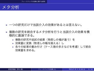 フィードバックの効果に関する研究
メタ分析
▶ 一つの研究だけで当該介入の効果があるとは言えない。
▶ 複数の研究を統合するメタ分析を行うと当該介入の効果を積
極的に議論できる。
▶ 複数の研究や追試の結果（物差しの幅が違う）を
▶ 効果量に変換（物差しの幅を揃える）し
▶ 各々の結果の重み付け（ケース数の多さなどを考慮）して統合
効果量を求める。
教育評価論（第 8 講） フィードバックの効果 (1) 平成 27 年 11 月 25 日 5 / 16
 