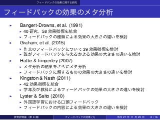 フィードバックの効果に関する研究
フィードバックの効果のメタ分析
▶   Bangert-Drowns, et al. (1991)
▶ 40 研究，58 効果指標を統合
▶ フィードバックの種類による効果の大きさの違いを検討
▶   Graham, et al. (2015)
▶ 作文のフィードバックについて 39 効果指標を検討
▶ 誰がフィードバックを与えるかよる効果の大きさの違いを検討
▶   Hattie &Timperley (2007)
▶ メタ分析の結果をさらにメタ分析
▶ フィードバックに類するものの効果の大きさの違いを検討
▶   Kingston & Nash (2011)
▶ 42 効果指標を統合
▶ 学年及び教科によるフィードバックの効果の大きさの違いを検討
▶   Lyster & Saito (2010)
▶ 外国語学習における口頭フィードバック
▶ フィードバックの内容による効果の大きさの違いを検討
教育評価論（第 8 講） フィードバックの効果 (1) 平成 27 年 11 月 25 日 8 / 16
 