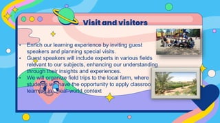 • Enrich our learning experience by inviting guest
speakers and planning special visits.
• Guest speakers will include experts in various fields
relevant to our subjects, enhancing our understanding
through their insights and experiences.
• We will organize field trips to the local farm, where
students will have the opportunity to apply classroom
learning in a real-world context
Visit and visitors
 