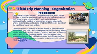 Field trips enhance children's comprehending of the world they
live in and help them connect their learning to various aspects of
their experiences. Schofield (2017) defines field trips as
opportunities for children to explore new environments, gain
unique experiences, and acquire important life lessons outside of
the traditional classroom setting.
Field trips play a crucial role in the education of early childhood
students as they offer a real-life experience that is directly related
to their learning material, fostering effective learning. In addition,
it broadens students' understanding beyond the prescribed
syllabus, enhances their ability to observe, and offers a platform
for students to interact, communicate, and engage with others
(Kellington, 2011).
Field Trip Planning - Organization
Processes
 