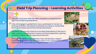 The upcoming farm field trip offers students a comprehensive
agricultural learning experience.
They will engage in guided farm tours, participate in hands-on
farming activities, and attend workshops focusing on sustainable
farming practices and environmental awareness.
Students will have the chance to immerse themselves in the farm's
daily routines, including farm chores and food preparation, gaining
valuable insights into the agricultural process.
Through discussions and reflection, they will develop a deeper
understanding of the vital role farms play in our communities and the
importance of responsible farming practices.
Field Trip Planning – Learning Activities
 