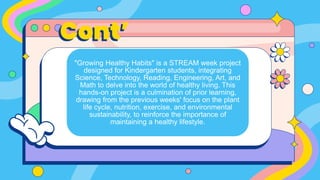 Cont’
"Growing Healthy Habits" is a STREAM week project
designed for Kindergarten students, integrating
Science, Technology, Reading, Engineering, Art, and
Math to delve into the world of healthy living. This
hands-on project is a culmination of prior learning,
drawing from the previous weeks' focus on the plant
life cycle, nutrition, exercise, and environmental
sustainability, to reinforce the importance of
maintaining a healthy lifestyle.
 