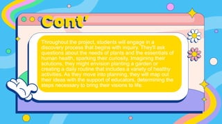 Cont’
Throughout the project, students will engage in a
discovery process that begins with inquiry. They'll ask
questions about the needs of plants and the essentials of
human health, sparking their curiosity. Imagining their
solutions, they might envision planting a garden or
creating a daily routine that includes a variety of healthy
activities. As they move into planning, they will map out
their ideas with the support of educators, determining the
steps necessary to bring their visions to life.
 