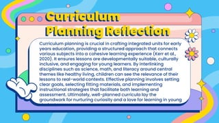 Curriculum
Planning Reflection
Curriculum planning is crucial in crafting integrated units for early
years education, providing a structured approach that connects
various subjects into a cohesive learning experience (Kerr et al.,
2020). It ensures lessons are developmentally suitable, culturally
inclusive, and engaging for young learners. By interlinking
disciplines such as science, math, and literacy around central
themes like healthy living, children can see the relevance of their
lessons to real-world contexts. Effective planning involves setting
clear goals, selecting fitting materials, and implementing
instructional strategies that facilitate both learning and
assessment. Ultimately, well-planned curricula lay the
groundwork for nurturing curiosity and a love for learning in young
students.
 