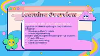 Learning Overview
Welcome to the Unit: "Healthy Living"
Significance of Healthy Living in Early Childhood
Education
• Developing lifelong habits
• Promoting well-being
Benefits of Studying Healthy Living for ECE Students
• Physical fitness
• Emotional well-being
• Social interactions
 