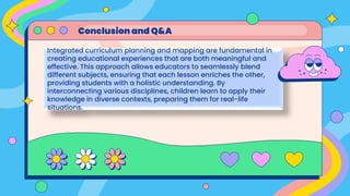Integrated curriculum planning and mapping are fundamental in
creating educational experiences that are both meaningful and
effective. This approach allows educators to seamlessly blend
different subjects, ensuring that each lesson enriches the other,
providing students with a holistic understanding. By
interconnecting various disciplines, children learn to apply their
knowledge in diverse contexts, preparing them for real-life
situations.
Conclusion and Q&A
 