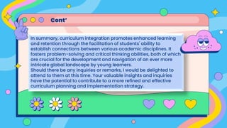 In summary, curriculum integration promotes enhanced learning
and retention through the facilitation of students' ability to
establish connections between various academic disciplines. It
fosters problem-solving and critical thinking abilities, both of which
are crucial for the development and navigation of an ever more
intricate global landscape by young learners.
Should there be any inquiries or remarks, I would be delighted to
attend to them at this time. Your valuable insights and inquiries
have the potential to contribute to a more refined and effective
curriculum planning and implementation strategy.
Cont’
 
