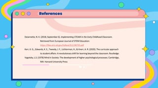 References
DeJarnette, N. K. (2018, September 6). Implementing STEAM in the Early Childhood Classroom.
Retrievedfrom European Journal of STEM Education:
https://files.eric.ed.gov/fulltext/EJ1190735.pdf
Kerr, K. G., Edwards, K. E., Tweedy, J. F., Lichterman, H., & Knerr, A. R. (2020). The curricular approach
to studentaffairs: A revolutionaryshift for learning beyondthe classroom.Routledge.
Vygotsky, L.S. (1978) Mindin Society: The development of higher psychologicalprocesses. Cambridge,
MA: Harvard University Press
 