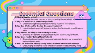 1.What is Healthy Living?
1. Exploring the basic concept of living a healthy life and what it entails.
2.Why is it Important to Eat Healthy Foods?
1. Understanding the significance of making nutritious food choices.
3.How Can We Keep Our Bodies Clean and Hygienic?
1. Learning about personal hygiene practices like handwashing and brushing
teeth.
4.Why Should We Stay Active and Play Outside?
1. Exploring the benefits of physical activity and outdoor play for health.
5.How Does Healthy Eating Make Us Feel?
1. Discussing the connection between a balanced diet and our physical and
emotional well-being.
6.How Can We Share Healthy Living Habits with Our Friends and Family?
1. Encouraging children to share what they've learned about healthy living
with others and promote wellness in their community.
Essential Questions
 