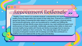 "Healthy Living" theme is to evaluate students' understanding and application of
healthy living concepts within the context of their daily lives. It serves as a means to
gauge their grasp of essential life skills related to nutrition, hygiene, physical activity,
and emotional well-being, which are foundational for a healthy and fulfilling life.
Assessments will help identify areas where students may need additional support and
reinforcement of these crucial skills. Additionally, assessing their ability to share and
promote healthy living habits with friends and family encourages them to become
advocates for wellness in their community. This rationale aligns with the goal of
equipping kindergarten students with knowledge and skills that contribute to a
healthier and more balanced life as they grow and develop.
Assessment Rationale
 