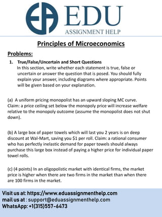 Principles of Microeconomics
1. True/False/Uncertain and Short Questions
In this section, write whether each statement is true, false or
uncertain or answer the question that is posed. You should fully
explain your answer, including diagrams where appropriate. Points
will be given based on your explanation.
(a) A uniform pricing monopolist has an upward sloping MC curve.
Claim: a price ceiling set below the monopoly price will increase welfare
relative to the monopoly outcome (assume the monopolist does not shut
down).
(b) A large box of paper towels which will last you 2 years is on deep
discount at Wal-Mart, saving you $1 per roll. Claim: a rational consumer
who has perfectly inelastic demand for paper towels should always
purchase this large box instead of paying a higher price for individual paper
towel rolls.
Problems:
Visit us at: https://www.eduassignmenthelp.com
mail us at : support@eduassignmenthelp.com
WhatsApp: +1(315)557-6473
(c) (4 points) In an oligopolistic market with identical firms, the market
price is higher when there are two firms in the market than when there
are 100 firms in the market.
 