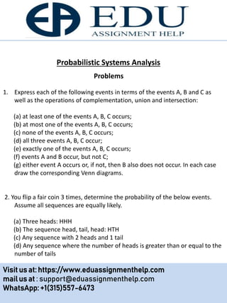 Probabilistic Systems Analysis
1. Express each of the following events in terms of the events A, B and C as
well as the operations of complementation, union and intersection:
(a) at least one of the events A, B, C occurs;
(b) at most one of the events A, B, C occurs;
(c) none of the events A, B, C occurs;
(d) all three events A, B, C occur;
(e) exactly one of the events A, B, C occurs;
(f) events A and B occur, but not C;
(g) either event A occurs or, if not, then B also does not occur. In each case
draw the corresponding Venn diagrams.
2. You flip a fair coin 3 times, determine the probability of the below events.
Assume all sequences are equally likely.
(a) Three heads: HHH
(b) The sequence head, tail, head: HTH
(c) Any sequence with 2 heads and 1 tail
(d) Any sequence where the number of heads is greater than or equal to the
number of tails
Problems
Visit us at: https://www.eduassignmenthelp.com
mail us at : support@eduassignmenthelp.com
WhatsApp: +1(315)557-6473
 