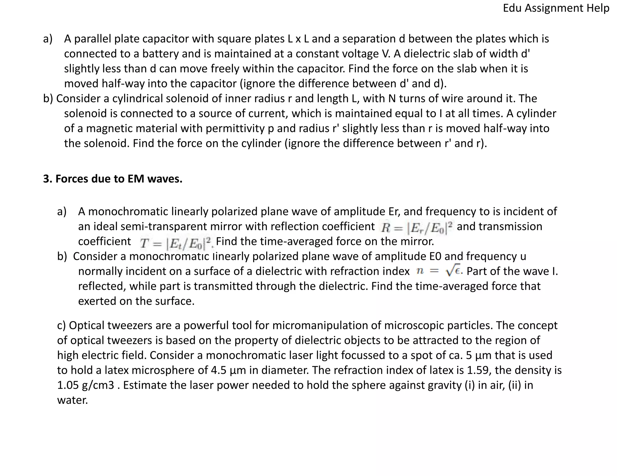 a) A parallel plate capacitor with square plates L x L and a separation d between the plates which is
connected to a battery and is maintained at a constant voltage V. A dielectric slab of width d'
slightly less than d can move freely within the capacitor. Find the force on the slab when it is
moved half-way into the capacitor (ignore the difference between d' and d).
b) Consider a cylindrical solenoid of inner radius r and length L, with N turns of wire around it. The
solenoid is connected to a source of current, which is maintained equal to I at all times. A cylinder
of a magnetic material with permittivity p and radius r' slightly less than r is moved half-way into
the solenoid. Find the force on the cylinder (ignore the difference between r' and r).
3. Forces due to EM waves.
a) A monochromatic linearly polarized plane wave of amplitude Er, and frequency to is incident of
an ideal semi-transparent mirror with reflection coefficient and transmission
coefficient Find the time-averaged force on the mirror.
b) Consider a monochromatic linearly polarized plane wave of amplitude E0 and frequency u
normally incident on a surface of a dielectric with refraction index Part of the wave I.
reflected, while part is transmitted through the dielectric. Find the time-averaged force that
exerted on the surface.
c) Optical tweezers are a powerful tool for micromanipulation of microscopic particles. The concept
of optical tweezers is based on the property of dielectric objects to be attracted to the region of
high electric field. Consider a monochromatic laser light focussed to a spot of ca. 5 µm that is used
to hold a latex microsphere of 4.5 µm in diameter. The refraction index of latex is 1.59, the density is
1.05 g/cm3 . Estimate the laser power needed to hold the sphere against gravity (i) in air, (ii) in
water.
Edu Assignment Help
 