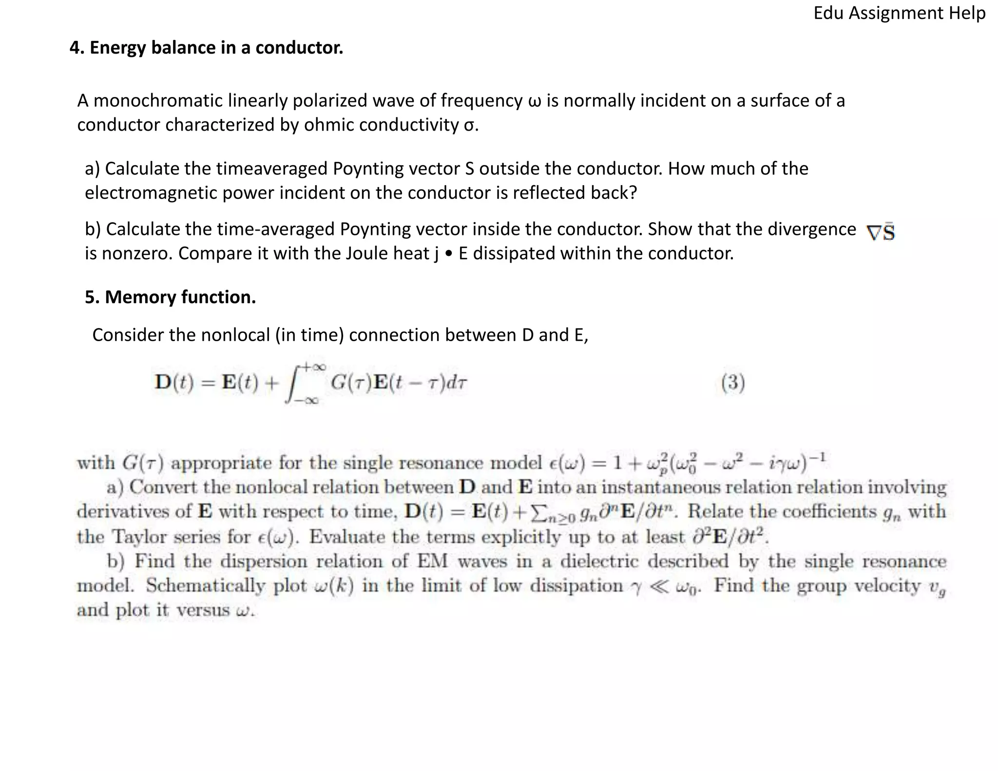 4. Energy balance in a conductor.
A monochromatic linearly polarized wave of frequency ω is normally incident on a surface of a
conductor characterized by ohmic conductivity σ.
a) Calculate the timeaveraged Poynting vector S outside the conductor. How much of the
electromagnetic power incident on the conductor is reflected back?
b) Calculate the time-averaged Poynting vector inside the conductor. Show that the divergence
is nonzero. Compare it with the Joule heat j • E dissipated within the conductor.
5. Memory function.
Consider the nonlocal (in time) connection between D and E,
Edu Assignment Help
 
