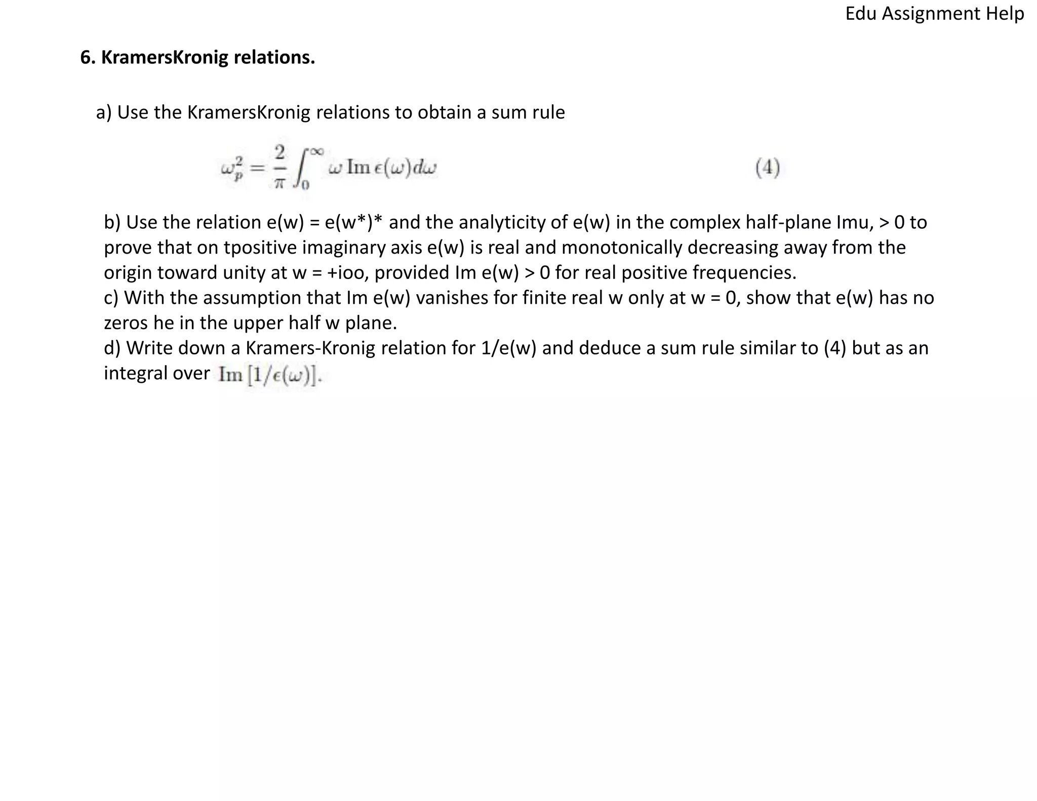 6. KramersKronig relations.
a) Use the KramersKronig relations to obtain a sum rule
b) Use the relation e(w) = e(w*)* and the analyticity of e(w) in the complex half-plane Imu, > 0 to
prove that on tpositive imaginary axis e(w) is real and monotonically decreasing away from the
origin toward unity at w = +ioo, provided Im e(w) > 0 for real positive frequencies.
c) With the assumption that Im e(w) vanishes for finite real w only at w = 0, show that e(w) has no
zeros he in the upper half w plane.
d) Write down a Kramers-Kronig relation for 1/e(w) and deduce a sum rule similar to (4) but as an
integral over
Edu Assignment Help
 