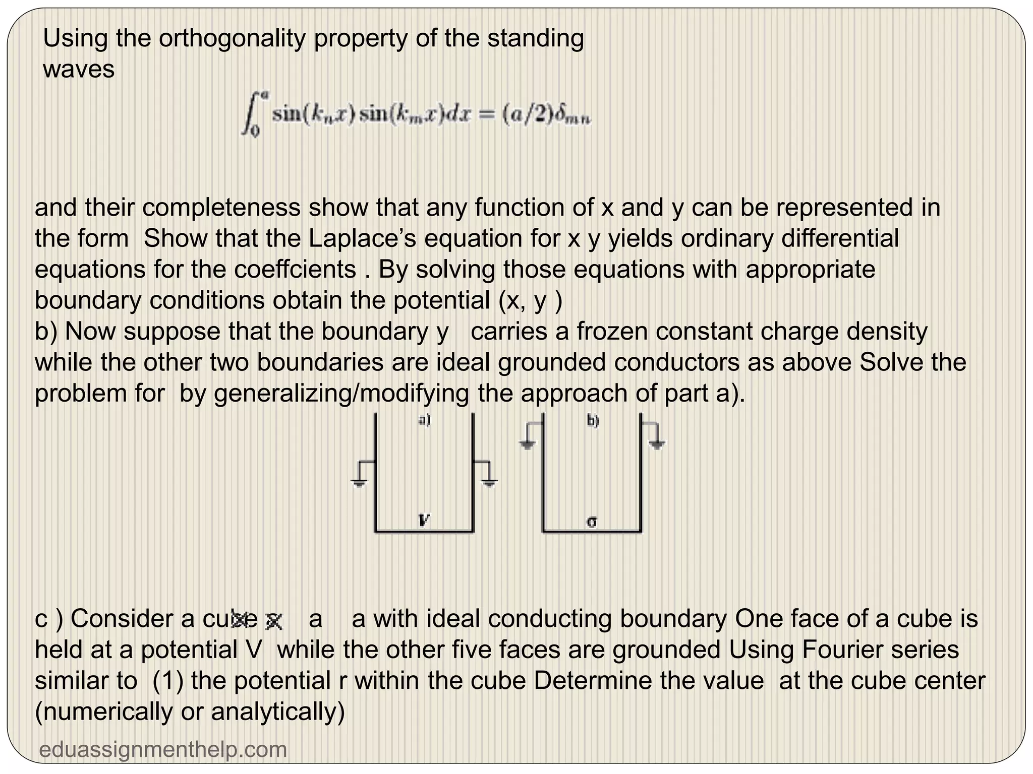 Using the orthogonality property of the standing
waves
and their completeness show that any function of x and y can be represented in
the form Show that the Laplace’s equation for x y yields ordinary differential
equations for the coeffcients . By solving those equations with appropriate
boundary conditions obtain the potential (x, y )
b) Now suppose that the boundary y carries a frozen constant charge density
while the other two boundaries are ideal grounded conductors as above Solve the
problem for by generalizing/modifying the approach of part a).
c ) Consider a cube a a a with ideal conducting boundary One face of a cube is
held at a potential V while the other five faces are grounded Using Fourier series
similar to (1) the potential r within the cube Determine the value at the cube center
(numerically or analytically)
eduassignmenthelp.com
 