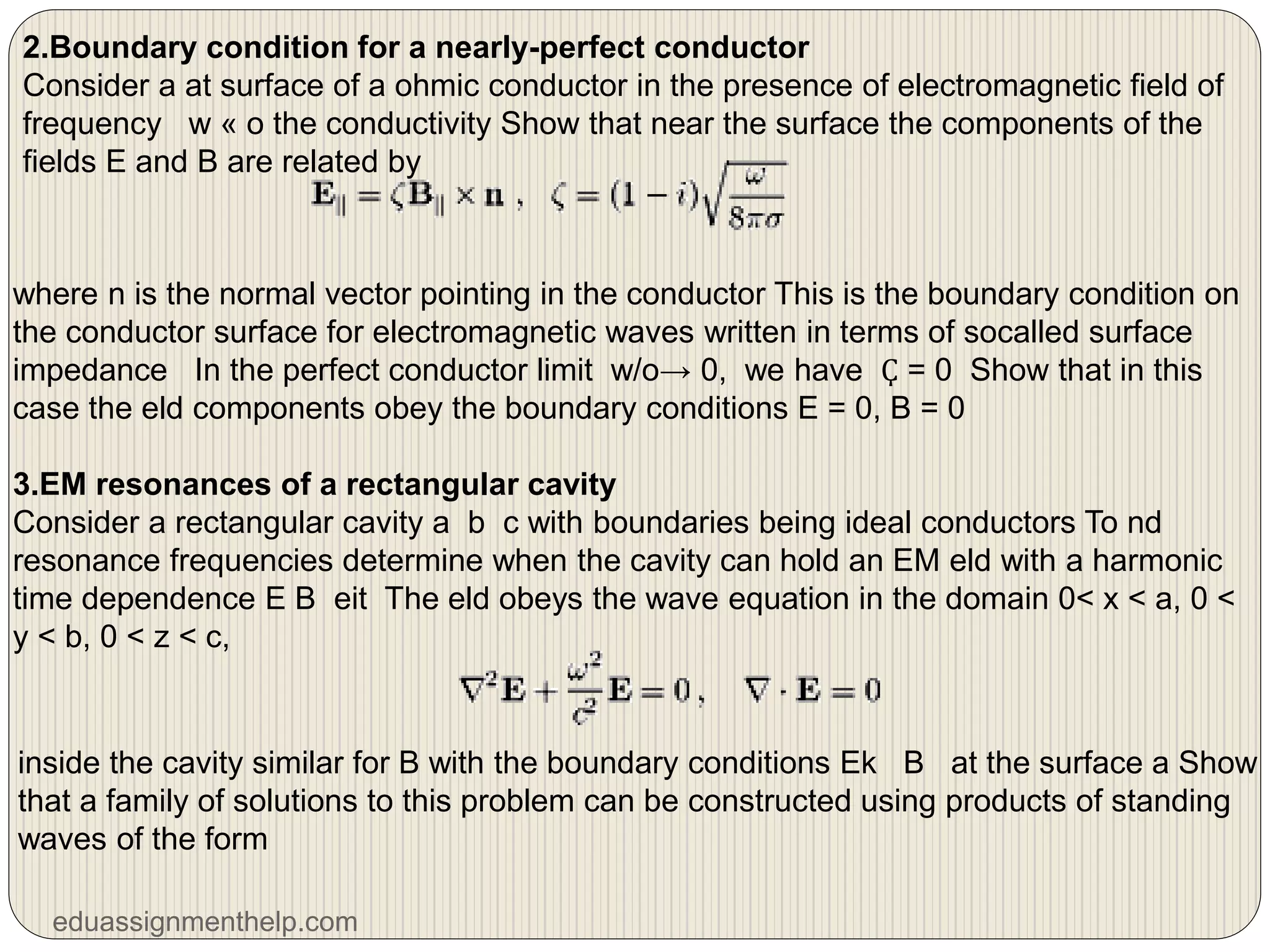 2.Boundary condition for a nearly-perfect conductor
Consider a at surface of a ohmic conductor in the presence of electromagnetic field of
frequency w « o the conductivity Show that near the surface the components of the
fields E and B are related by
where n is the normal vector pointing in the conductor This is the boundary condition on
the conductor surface for electromagnetic waves written in terms of socalled surface
impedance In the perfect conductor limit w/o→ 0, we have Ҫ = 0 Show that in this
case the eld components obey the boundary conditions E = 0, B = 0
3.EM resonances of a rectangular cavity
Consider a rectangular cavity a b c with boundaries being ideal conductors To nd
resonance frequencies determine when the cavity can hold an EM eld with a harmonic
time dependence E B eit The eld obeys the wave equation in the domain 0< x < a, 0 <
y < b, 0 < z < c,
inside the cavity similar for B with the boundary conditions Ek B at the surface a Show
that a family of solutions to this problem can be constructed using products of standing
waves of the form
eduassignmenthelp.com
 
