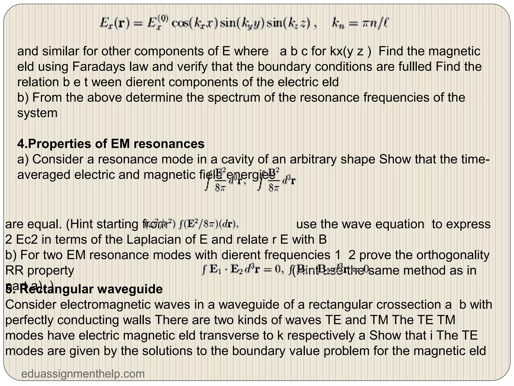 and similar for other components of E where a b c for kx(y z ) Find the magnetic
eld using Faradays law and verify that the boundary conditions are fullled Find the
relation b e t ween dierent components of the electric eld
b) From the above determine the spectrum of the resonance frequencies of the
system
4.Properties of EM resonances
a) Consider a resonance mode in a cavity of an arbitrary shape Show that the time-
averaged electric and magnetic field energies
are equal. (Hint starting from use the wave equation to express
2 Ec2 in terms of the Laplacian of E and relate r E with B
b) For two EM resonance modes with dierent frequencies 1 2 prove the orthogonality
RR property (Hint use the same method as in
part a). )
5. Rectangular waveguide
Consider electromagnetic waves in a waveguide of a rectangular crossection a b with
perfectly conducting walls There are two kinds of waves TE and TM The TE TM
modes have electric magnetic eld transverse to k respectively a Show that i The TE
modes are given by the solutions to the boundary value problem for the magnetic eld
eduassignmenthelp.com
 