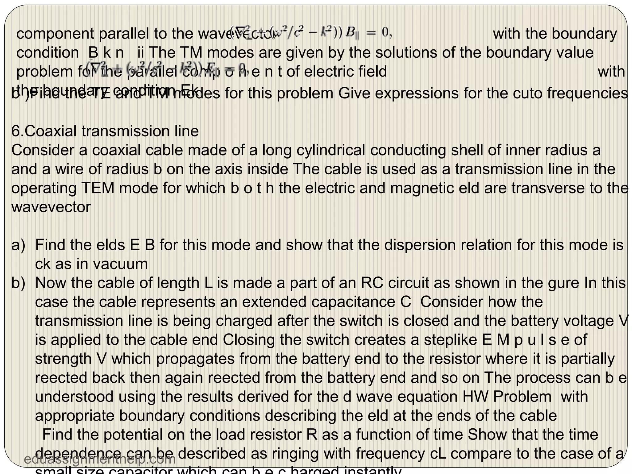 component parallel to the wavevector with the boundary
condition B k n ii The TM modes are given by the solutions of the boundary value
problem for the parallel comp o n e n t of electric field with
the boundary condition Ek
b )Find the TE and TM modes for this problem Give expressions for the cuto frequencies
6.Coaxial transmission line
Consider a coaxial cable made of a long cylindrical conducting shell of inner radius a
and a wire of radius b on the axis inside The cable is used as a transmission line in the
operating TEM mode for which b o t h the electric and magnetic eld are transverse to the
wavevector
a) Find the elds E B for this mode and show that the dispersion relation for this mode is
ck as in vacuum
b) Now the cable of length L is made a part of an RC circuit as shown in the gure In this
case the cable represents an extended capacitance C Consider how the
transmission line is being charged after the switch is closed and the battery voltage V
is applied to the cable end Closing the switch creates a steplike E M p u l s e of
strength V which propagates from the battery end to the resistor where it is partially
reected back then again reected from the battery end and so on The process can b e
understood using the results derived for the d wave equation HW Problem with
appropriate boundary conditions describing the eld at the ends of the cable
Find the potential on the load resistor R as a function of time Show that the time
dependence can be described as ringing with frequency cL compare to the case of a
eduassignmenthelp.com
 