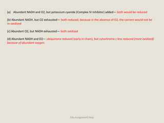 (a) Abundant NADH and O2, but potassium cyanide (Complex IV inhibitor) added— both would be reduced
(b) Abundant NADH, but O2 exhausted— both reduced, because in the absence of O2, the carriers would not be
re-oxidized
(c) Abundant O2, but NADH exhausted— both oxidized
(d) Abundant NADH and O2— ubiquinone reduced (early in chain), but cytochrome c less reduced (more oxidized)
because of abundant oxygen.
Edu Assignment Help
 