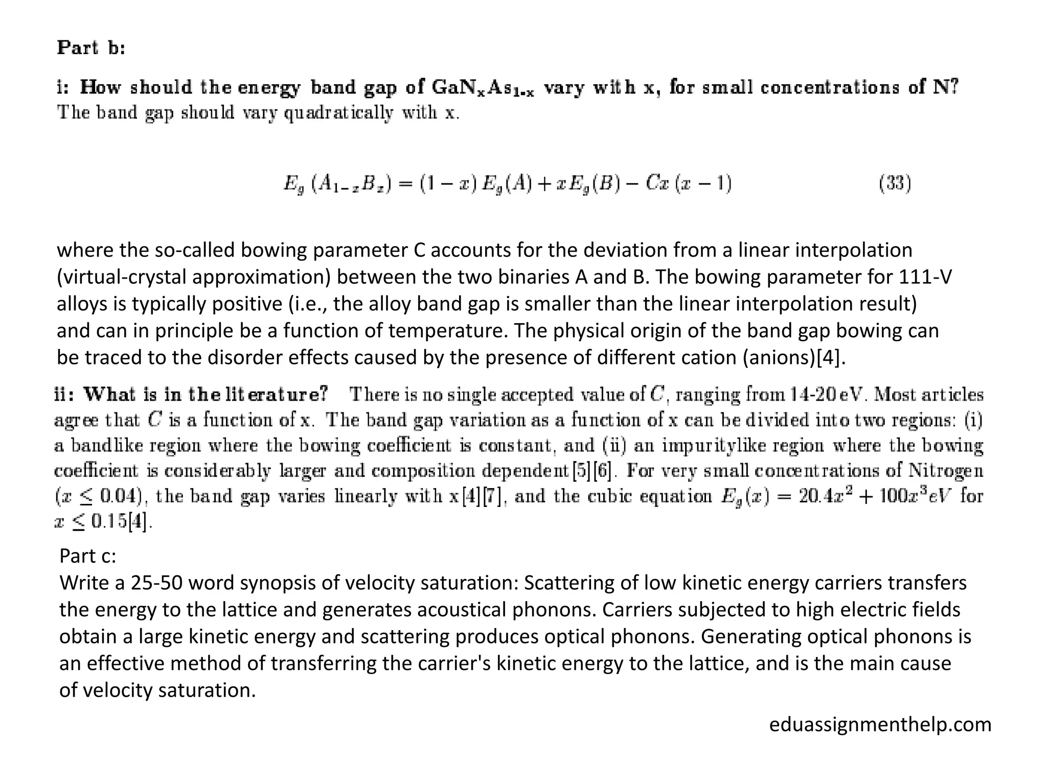 where the so-called bowing parameter C accounts for the deviation from a linear interpolation
(virtual-crystal approximation) between the two binaries A and B. The bowing parameter for 111-V
alloys is typically positive (i.e., the alloy band gap is smaller than the linear interpolation result)
and can in principle be a function of temperature. The physical origin of the band gap bowing can
be traced to the disorder effects caused by the presence of different cation (anions)[4].
Part c:
Write a 25-50 word synopsis of velocity saturation: Scattering of low kinetic energy carriers transfers
the energy to the lattice and generates acoustical phonons. Carriers subjected to high electric fields
obtain a large kinetic energy and scattering produces optical phonons. Generating optical phonons is
an effective method of transferring the carrier's kinetic energy to the lattice, and is the main cause
of velocity saturation.
eduassignmenthelp.com
 