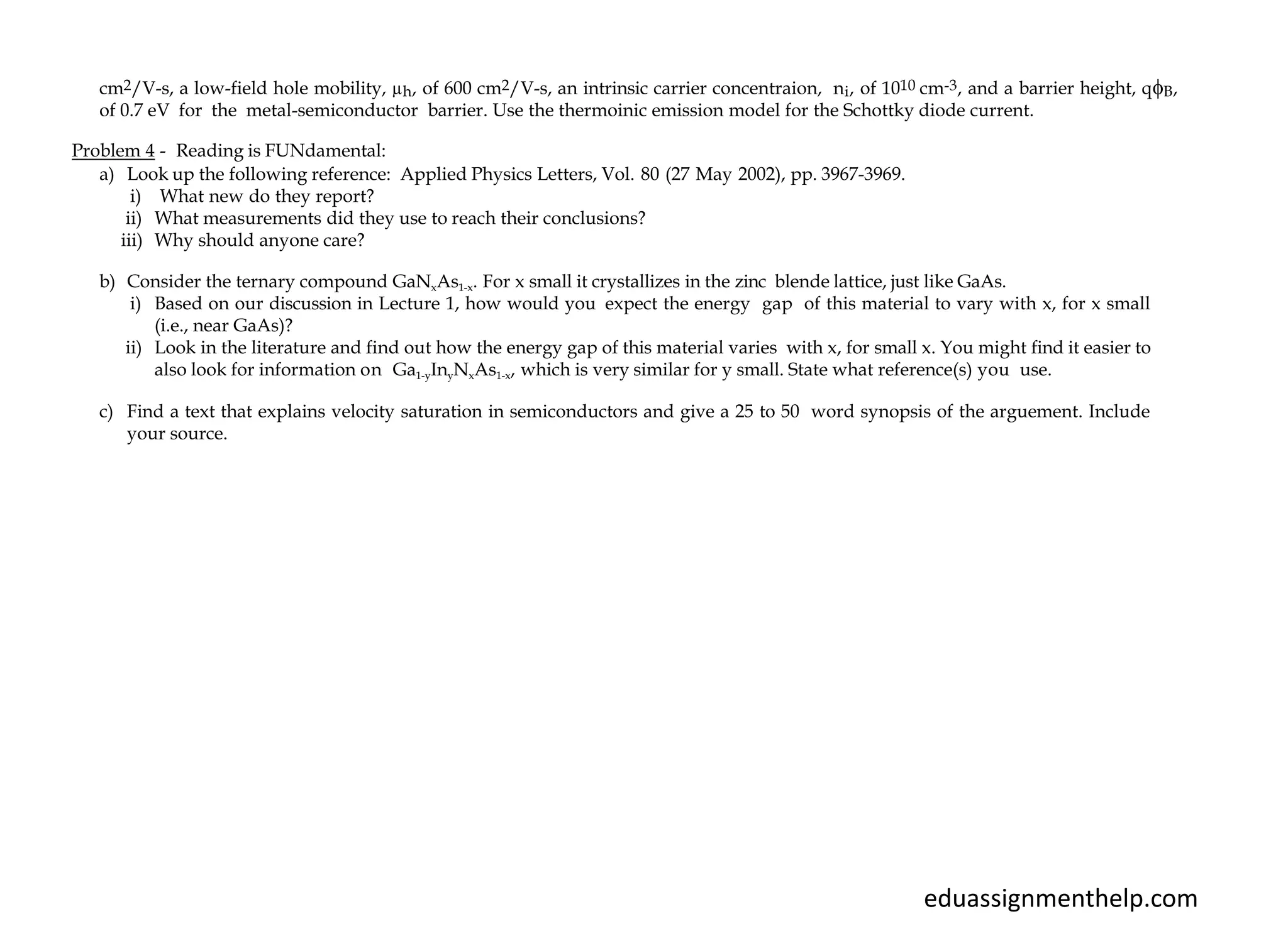 cm2/V-s, a low-field hole mobility, µh, of 600 cm2/V-s, an intrinsic carrier concentraion, ni, of 1010 cm-3, and a barrier height, qB,
of 0.7 eV for the metal-semiconductor barrier. Use the thermoinic emission model for the Schottky diode current.
Problem 4 - Reading is FUNdamental:
a) Look up the following reference: Applied Physics Letters, Vol. 80 (27 May 2002), pp. 3967-3969.
i) What new do they report?
ii) What measurements did they use to reach their conclusions?
iii) Why should anyone care?
b) Consider the ternary compound GaNxAs1-x. For x small it crystallizes in the zinc blende lattice, just like GaAs.
i) Based on our discussion in Lecture 1, how would you expect the energy gap of this material to vary with x, for x small
(i.e., near GaAs)?
ii) Look in the literature and find out how the energy gap of this material varies with x, for small x. You might find it easier to
also look for information on Ga1-yInyNxAs1-x, which is very similar for y small. State what reference(s) you use.
c) Find a text that explains velocity saturation in semiconductors and give a 25 to 50 word synopsis of the arguement. Include
your source.
eduassignmenthelp.com
 
