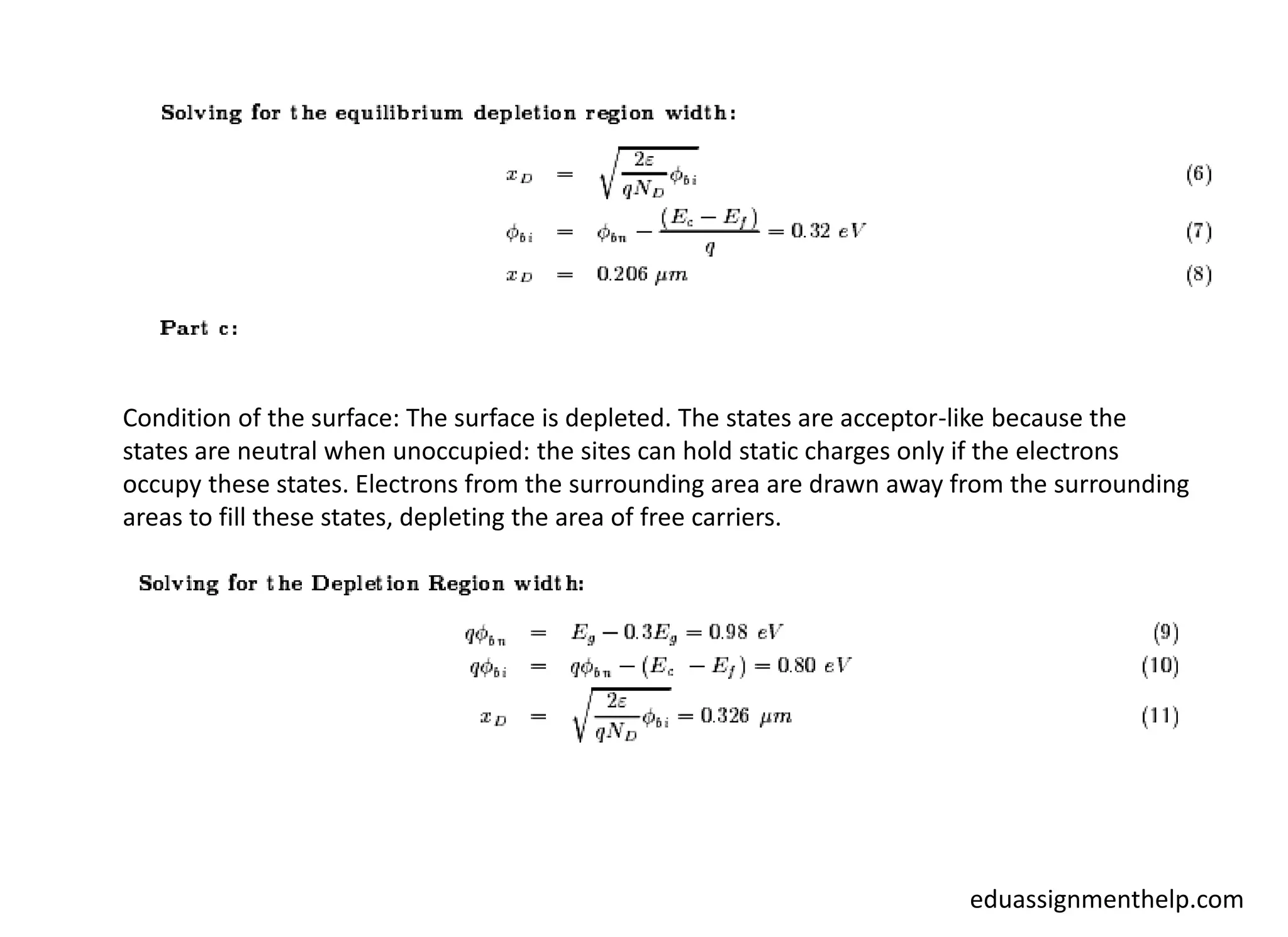 Condition of the surface: The surface is depleted. The states are acceptor-like because the
states are neutral when unoccupied: the sites can hold static charges only if the electrons
occupy these states. Electrons from the surrounding area are drawn away from the surrounding
areas to fill these states, depleting the area of free carriers.
eduassignmenthelp.com
 