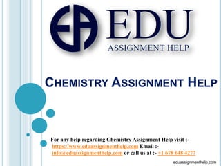 CHEMISTRY ASSIGNMENT HELP
For any help regarding Chemistry Assignment Help visit :-
https://www.eduassignmenthelp.com Email :-
info@eduassignmenthelp.com or call us at :- +1 678 648 4277
eduassignmenthelp.com
 