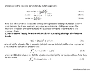 3. Perturbation Theory for Harmonic Oscillator Tunneling Through a δ–function
Barrie
eduassignmenthelp.com
are related to the potential parameters by matching powers:
Note that when we treat the quartic term up through second-order perturbation theory it
contributes to the linear, quadratic, and cubic terms in the (v + 1/2) power series. The
firstorder correction only contributes to the quadratic term (and all contribute to the
constant offset).
where C > 0 for a barrier. δ(x) is a special, infinitely narrow, infinitely tall function centered at
x = 0. It has the convenient property that
where ψv(0) is the value at x = 0 of the vth eigenfunction for the harmonic oscillator. Note that,
for all v = odd,
 