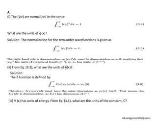 eduassignmenthelp.com
A.
(i) The {ψv} are normalized in the sense
What are the units of ψ(x)?
Solution: The normalization for the zero-order wavefunctions is given as
(ii) From Eq. (3.2), what are the units of δ(x)?
Solution:
The δ function is defined by
(iii) V (x) has units of energy. From Eq. (3.1), what are the units of the constant, C?
 