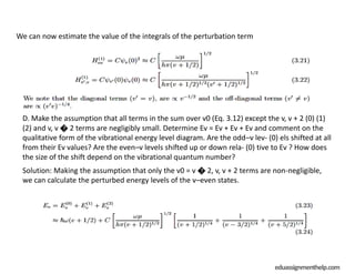 eduassignmenthelp.com
We can now estimate the value of the integrals of the perturbation term
D. Make the assumption that all terms in the sum over v0 (Eq. 3.12) except the v, v + 2 (0) (1)
(2) and v, v � 2 terms are negligibly small. Determine Ev = Ev + Ev + Ev and comment on the
qualitative form of the vibrational energy level diagram. Are the odd–v lev- (0) els shifted at all
from their Ev values? Are the even–v levels shifted up or down rela- (0) tive to Ev ? How does
the size of the shift depend on the vibrational quantum number?
Solution: Making the assumption that only the v0 = v � 2, v, v + 2 terms are non-negligible,
we can calculate the perturbed energy levels of the v–even states.
 