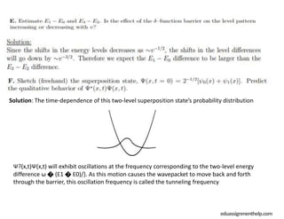 eduassignmenthelp.com
Solution: The time-dependence of this two-level superposition state’s probability distribution
Ψ?(x,t)Ψ(x,t) will exhibit oscillations at the frequency corresponding to the two-level energy
difference ω � (E1 � E0)/}. As this motion causes the wavepacket to move back and forth
through the barrier, this oscillation frequency is called the tunneling frequency
 