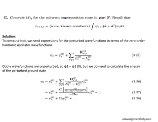 eduassignmenthelp.com
Solution:
To compute hxit, we need expressions for the perturbed wavefunctions in terms of the zero-order
harmonic oscillator wavefunctions
Odd-v wavefunctions are unperturbed, so ψ1 = ψ1 (0), but we do need to calculate the energy
of the perturbed ground state
 