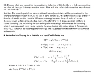Solution: The tunneling rate for a superposition of two adjacent states will be proportional to the
energy difference between them. As we saw in parts 3.D and 3.E, the difference in energy of the v =
0 and v = 1 level is smaller than the difference in energy between the v = 2 and v = 3 states
(because lower–v states are pushed up more). Therefore the v = 0, 1 superposition will have a
slower tunneling rate. Increasing the barrier height by increasing C will decrease the tunneling
rates. It pushes up each even-v state closer to the unperturbed odd-v state above it. For example,
the v = 0, 1 states will be closer together in energy and a superposition state of them will tunnel at
a slower rate.
4. Perturbation Theory for a Particle in a modified infinite box
eduassignmenthelp.com
 
