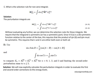 Solution: We will now explicitly calculate the perturbation integrals in order to evaluate the first
and second-order corrections to the energy levels.
eduassignmenthelp.com
C. What is the selection rule for non-zero integrals
Solution:
The perturbation integrals are
Without evaluating any further, we can determine the selection rules for these integrals. We
require that the integrand is symmetric (or has a symmetric part). Since V 0 (x) is a (0) symmetric
function relative to the center of the box, this requires that the product of ψn (0) and ψm must
be symmetric. This requires that n and m are either both even or both od
 