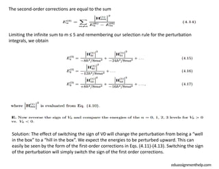 Solution: The effect of switching the sign of V0 will change the perturbation from being a “well
in the box” to a “hill in the box”. We expect the energies to be perturbed upward. This can
easily be seen by the form of the first-order corrections in Eqs. (4.11)-(4.13). Switching the sign
of the perturbation will simply switch the sign of the first order corrections.
eduassignmenthelp.com
The second-order corrections are equal to the sum
Limiting the infinite sum to m ≤ 5 and remembering our selection rule for the perturbation
integrals, we obtain
 