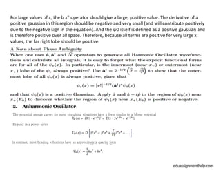 2. Anharmonic Oscillator
The potential energy curves for most stretching vibrations have a form similar to a Morse potential
VM (x) = D[1 −e− βx
]2
= D[1 −2e− βx
+ e− 2βx
].
Expand in a power series
In contrast, most bending vibrations have an approximately quartic form
eduassignmenthelp.com
For large values of x, the b x˜ operator should give a large, positive value. The derivative of a
positive gaussian in this region should be negative and very small (and will contribute positively
due to the negative sign in the equation). And the ψ0 itself is defined as a positive gaussian and
is therefore positive over all space. Therefore, because all terms are positive for very large x
values, the far right lobe should be positive.
 