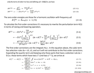 onlythetermsoforder4orlessanddefiningω0=2Dβ2/m,wehave
The zero-order energies are those for a harmonic oscillator with frequency ω0
To calculate the first-order corrections it’s necessary to rewrite the perturbation term H(1)
in terms of raising and lowering operators.
The first-order corrections are the integrals Hv,v . In the equation above, the cubic term
has selection rules Δv = ±3, ±1, and so it will not contribute to the first-order corrections.
Expanding the quartic term and keeping only those parts that have a selection rule Δv =
0 (i.e. those terms which have two aˆ’s and two aˆ† ’s), we arrive at
eduassignmenthelp.com
 