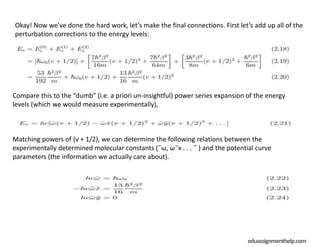 eduassignmenthelp.com
Okay! Now we’ve done the hard work, let’s make the final connections. First let’s add up all of the
perturbation corrections to the energy levels:
Compare this to the “dumb” (i.e. a priori un-insightful) power series expansion of the energy
levels (which we would measure experimentally),
Matching powers of (v + 1/2), we can determine the following relations between the
experimentally determined molecular constants (˜ω, ω˜x . . . ˜ ) and the potential curve
parameters (the information we actually care about).
 