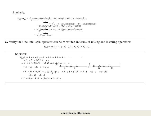 Similarly,
1
1
Ψαβ −Ψβα = √
2
[1sα(1)2sβ(2) −2sβ(1)1sα(2) −1sβ(1)2sα(2) + 2sα(1)1sβ(2)]
= √
2
[{1s(1)2s(2)α(1)β(2)} −{2s(1)1s(2)β(1)α(2)}
—
{1s(1)2s(2)β(1)α(2)} + {2s(1)1s(2)α(1)β(2)}]
1
1
= √
2
{1s(1)2s(2) + 2s(1)1s(2)}{α(1)β(2) −β(1)α(2)}
= √
2
Ψspace · Ψspin.
C. Verify that the total spin operator can be re-written in terms of raising and lowering operators:
S
total 1
2 2
2
2
= S + S + 2S S z z
1 2 + S1+ S2− + S1− S2+ .
Solution:
S 2
total 1 2 1 2 1
2
1 2 2 1
= (S + S )(S + S ) = S + S S + S S + S 2
2
1
1
2
2
1 2
= S + S + 2(S S )
1
2
2
2
I (
1 2
x x y y z z
1 2 1 2
= S + S + 2(S S + S S + S S )
1 2
2 2
z1 z2
= S + S + 2S S + 2
S + S S + S
+1 − 1 +2 − 2
2 2
(
+
S
2i
—
S S −S
+1 − 1 +2 − 2
2i
l
1
2
2
2
z1 z2
1
2
= S + S + 2S S + S S S S
+ S + S S + S S −S + S S
+1 +2 +1 −2 − 1 +2 − 1 −2 +1 +2 +1 −2
+S S −S S
− 1 +2 − 1 −2
l
1 2
2 2
z z
1 2
= S + S + 2S S + (S+ 1 S− 2 + S− 1 S+2)
eduassignmenthelp.com
 
