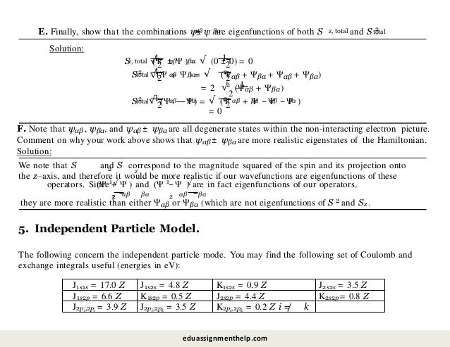 E. Finally, show that the combinations ψ
αβ βα
± ψ are eigenfunctions of both S z, total 2
total
and S .
Solution:
Sz, total
S 2
total
1
√2
αβ βα 1
2
(Ψ ± Ψ ) = √ (0 ± 0) = 0
1
√2
αβ βα
(Ψ + Ψ ) = √ 2
2
(Ψαβ + Ψβα + Ψαβ + Ψβα)
2 1
= 2 √
2
(Ψαβ + Ψβα)
S 2
total 1
2
√ (Ψαβ βα 2
2
—Ψ) = √ (Ψ αβ βα αβ βα
+ Ψ −Ψ −Ψ )
= 0
F. Note that ψαβ , ψβα, and ψαβ ± ψβα are all degenerate states within the non-interacting electron picture.
Comment on why your work above shows that ψαβ ± ψβα are more realistic eigenstates of the Hamiltonian.
Solution:
2 z
We note that S and S correspond to the magnitude squared of the spin and its projection onto
the z–axis, and therefore it would be more realistic if our wavefunctions are eigenfunctions of these
operators. Since √ √
1 1
2
2 2
αβ βα αβ βα
(Ψ + Ψ ) and (Ψ − Ψ ) are in fact eigenfunctions of our operators,
they are more realistic than either Ψαβ or Ψβα (which are not eigenfunctions of S 2 and Sz .
5. Independent Particle Model.
The following concern the independent particle mode. You may find the following set of Coulomb and
exchange integrals useful (energies in eV):
J1s1s = 17.0 Z J1s2s = 4.8 Z K1s2s = 0.9 Z J2s2s = 3.5 Z
J1s2p = 6.6 Z K1s2p = 0.5 Z J2s2p = 4.4 Z K2s2p = 0.8 Z
J2pi,2pi = 3.9 Z J2pi,2pk = 3.5 Z K2pi,2pk = 0.2 Z i =/ k
eduassignmenthelp.com
 