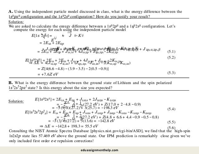 A. Using the independent particle model discussed in class, what is the energy difference between the
1s2px2 configuration and the 1s22s2 configuration? How do you justify your result?
Solution:
We are asked to calculate the enregy difference between a 1s22p2 and a 1s22s2 configuration. Let’s
x
compute the energy for each using the independent particle model
2 2
x
E[1s 2p ] =
E
i
i>j
+ J −K
ij ij
i i,j
= 2E1s + 2E2p
+ J1sα,1sβ + J1sα,2px α + J1sα,2px β + J1sβ,2px α + J1sβ,2px β + J2px α,2px β
—K —K −K —K −K −K
x x x x x x
1sα,1sβ 1sα,2p α 1sα,2p β 1sβ,2p α 1sβ,2p β 2p α,2p β
= 2E1s + 2E2p + J1s,1s + 4J1s,2p + J2pi,2pi −2K1s,2p
E[1s22s2] = 2E1s + 2E2s + J1s,1s + 4J1s,2s + J2s,2s −2K1s,2s
(5.1)
(5.2)
⇒ ∆E = 4(J1s,2p −J1s,2s) + (J2pi,2pi −J2s,2s) −2(K1s,2p −K1s,2s)
= Z[4(6.6 −4.8) −(3.9 −3.5) −2(0.5 −0.9)]
= +7.6Z eV (5.3)
B. What is the energy difference between the ground state of Lithium and the spin polarized
1s↑2s↑2pz↑ state? Is this energy about the size you expected?
Solution: E[1s22s1] = 2E1s + E2s + J1s1s + 2J1s2s −K1s2s
= −
2
2
Z 2 1
12
+
22(27.2 eV ) + Z(17.0 + 2 · 4.8 −0.9)
2
= −3 (9/8)(27.2) + 3(25.7) = −198.3 eV (5.4)
E[1s↑2s↑2p↑
x] = E1s + E2s + E2p + J1s2s + J1s2p + J2s2p −K1s2s −K1s2p −K2s2p
Z
= −
2
2
1 2
12
+
22
(27.2 eV ) + Z(4.8 + 6.6 + 4.4 −0.9 −0.5 −0.8)
2
= −3 (3/4)(27.2) + 3(13.6) = −142.8 eV
⇒ ∆E = −142.8 + 198.3 = 55.5 eV
(5.5)
(5.6)
Consulting the NIST Atomic Spectra Database [physics.nist.gov/cgi-bin/ASD], we find that the high-spin
1s2s2p state lies 57.469 eV above the ground state. Our IPM prediction is remarkably close given we’ve
only included first order e-e repulsion corrections!
eduassignmenthelp.com
 