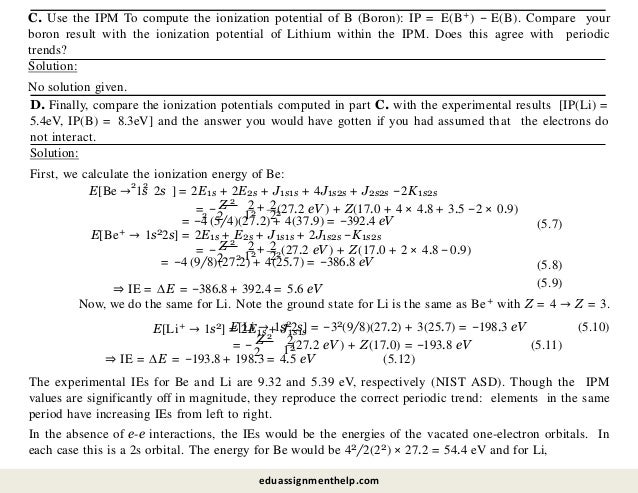 C. Use the IPM To compute the ionization potential of B (Boron): IP = E(B+) − E(B). Compare your
boron result with the ionization potential of Lithium within the IPM. Does this agree with periodic
trends?
Solution:
No solution given.
D. Finally, compare the ionization potentials computed in part C. with the experimental results [IP(Li) =
5.4eV, IP(B) = 8.3eV] and the answer you would have gotten if you had assumed that the electrons do
not interact.
Solution:
First, we calculate the ionization energy of Be:
2 2
E[Be → 1s 2s ] = 2E1s + 2E2s + J1s1s + 4J1s2s + J2s2s −2K1s2s
= −
2
2
Z 2 2
12
+
22
(27.2 eV ) + Z(17.0 + 4 × 4.8 + 3.5 −2 × 0.9)
2
= −4 (5/4)(27.2) + 4(37.9) = −392.4 eV (5.7)
E[Be+ → 1s22s] = 2E1s + E2s + J1s1s + 2J1s2s −K1s2s
= −
2
2
Z 2 2
12
+
22(27.2 eV ) + Z(17.0 + 2 × 4.8 −0.9)
2
= −4 (9/8)(27.2) + 4(25.7) = −386.8 eV
⇒ IE = ∆E = −386.8 + 392.4 = 5.6 eV
(5.8)
(5.9)
Now, we do the same for Li. Note the ground state for Li is the same as Be+ with Z = 4 → Z = 3.
E[Li → 1s22s] = −32(9/8)(27.2) + 3(25.7) = −198.3 eV (5.10)
E[Li+ → 1s2] = 2E1s + J1s1s
= −
2
2
Z 2
12
(27.2 eV ) + Z(17.0) = −193.8 eV (5.11)
⇒ IE = ∆E = −193.8 + 198.3 = 4.5 eV (5.12)
The experimental IEs for Be and Li are 9.32 and 5.39 eV, respectively (NIST ASD). Though the IPM
values are significantly off in magnitude, they reproduce the correct periodic trend: elements in the same
period have increasing IEs from left to right.
In the absence of e-e interactions, the IEs would be the energies of the vacated one-electron orbitals. In
each case this is a 2s orbital. The energy for Be would be 42/2(22) × 27.2 = 54.4 eV and for Li,
eduassignmenthelp.com
 