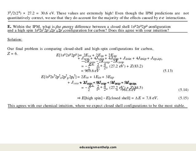 32/2(22) × 27.2 = 30.6 eV. These values are extremely high! Even though the IPM predictions are not
quantitatively correct, we see that they do account for the majority of the effects caused by e-e interactions.
x
E. Within the IPM, what is the energy difference between a closed shell 1s22s22p2 configuration
and a high spin 1s22s↑2p↑
x2p↑
y2p↑
z configuration for carbon? Does this agree with your intuition?
Solution:
Our final problem is comparing closed-shell and high-spin configurations for carbon,
Z = 6. x
E[1s22s22p2] = 2E1s + 2E2s + 2E2p
+ J1s1s + 4J1s2s + 4J1s2p + J2s2s + 4J2s2p + J2px2px
= −
2
2
—2K1s2s −2K1s2p −2K2s2p
Z 2 4
12
+
22 (27.2 eV ) + Z(83.2)
= 969.6 eV (5.13)
E[1s22s↑2p↑
x2p↑
y2pz
↑] = 2E1s + 1E2s + 3E2p
+ J1s1s + 2J1s2s + 6J1s2p + 3J2s2p + 3J2pi2pk
2
+ K1s2s −3K1s2p −3K2s2p −3K2pi 2pk
= −
2
Z 2 4
12
+
22 (27.2 eV ) + Z(84.5)
= −961.8 eV (5.14)
⇒ E[high spin] −E[closed shell] = ∆E = 7.8 eV. (5.15)
This agrees with our chemical intuition, where we expect closed shell configurations to be the most stable.
eduassignmenthelp.com
 
