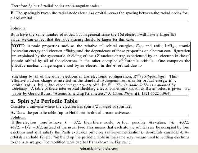 F. The spacing between the radial nodes for a 14s orbital versus the spacing between the radial nodes for
a 16d orbital.
Solution:
Both have the same number of nodes, but in general since the 16d electron will have a larger hri
value, we can expect that the node spacing should be larger for this case.
NOTE: Atomic properties such as the relative n` orbital energies, En`, and radii, hrnin`, atomic
ionization energy and electron aﬃnity, and the dependence of these properties on electron con- ﬁguration
are explained by the systematic shielding of the +Z nuclear charge experienced by an electron in the n`
atomic orbital by all of the electrons in the other occupied n0`0 atomic orbitals. One computes the
eﬀective nuclear charge experienced by an electron in the n` orbital due to
shielding by all of the other electrons in the electronic conﬁguration, Zeﬀ (conﬁguration). This
n`
eﬀective nuclear charge is inserted in the standard hydrogenic formulas for orbital energy, En`,
n
n` n`
orbital radius, hri , and other integer powers of r, hr i . The Periodic Table is explained by
2. Spin 3/2 Periodic Table
Consider a universe where the electron has spin 3/2 instead of spin 1/2.
A. Draw the periodic table (up to Hafnium) in this alternate universe.
Solution:
If the electron were to have s = 3/2, then there would be four possible ms values, ms = +3/2,
+1/2, −1/2, −3/2, instead of the usual two. This means that each atomic orbital can be occupied by four
electrons and still satisfy the Pauli exclusion principle (anti-symmetrization). s–orbitals can hold 4, p–
orbitals can hold 12, etc. We build up the periodic table in the same way we are used to, adding electrons
to shells as we go. The modiﬁed table (up to Hf) is shown in Figure 1.
shielding! A table of these inter-orbital shielding eﬀects, sometimes known as Burns’ rules, is given in a
paper by Gerald Burns, “Atomic Shielding Parameters,” J. Chem. Phys. 41, 1521-1522 (1964),
eduassignmenthelp.com
Therefore 8g has 3 radial nodes and 4 angular nodes.
 