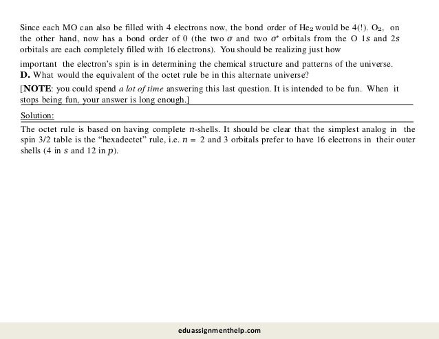 Solution:
The octet rule is based on having complete n-shells. It should be clear that the simplest analog in the
spin 3/2 table is the “hexadectet” rule, i.e. n = 2 and 3 orbitals prefer to have 16 electrons in their outer
shells (4 in s and 12 in p).
important the electron’s spin is in determining the chemical structure and patterns of the universe.
D. What would the equivalent of the octet rule be in this alternate universe?
[NOTE: you could spend a lot of time answering this last question. It is intended to be fun. When it
stops being fun, your answer is long enough.]
Since each MO can also be ﬁlled with 4 electrons now, the bond order of He2 would be 4(!). O2, on
the other hand, now has a bond order of 0 (the two σ and two σ∗ orbitals from the O 1s and 2s
orbitals are each completely ﬁlled with 16 electrons). You should be realizing just how
eduassignmenthelp.com
 