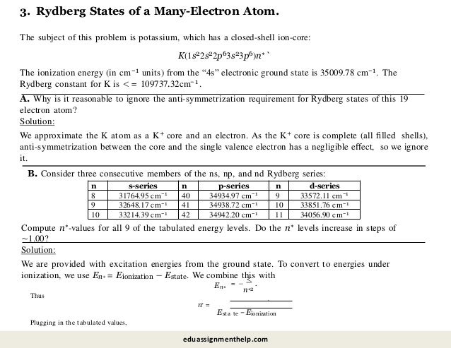 n s-series n p-series n d-series
8 31764.95 cm−1 40 34934.97 cm−1 9 33572.11 cm−1
9 32648.17 cm−1 41 34938.72 cm−1 10 33851.76 cm−1
10 33214.39 cm−1 42 34942.20 cm−1 11 34056.90 cm−1
3. Rydberg States of a Many-Electron Atom.
The subject of this problem is potassium, which has a closed-shell ion-core:
K(1s22s22p63s23p6)n∗`
The ionization energy (in cm−1 units) from the “4s” electronic ground state is 35009.78 cm−1. The
Rydberg constant for K is < = 109737.32cm− 1.
A. Why is it reasonable to ignore the anti-symmetrization requirement for Rydberg states of this 19
electron atom?
Solution:
We approximate the K atom as a K+ core and an electron. As the K+ core is complete (all ﬁlled shells),
anti-symmetrization between the core and the single valence electron has a negligible eﬀect, so we ignore
it.
B. Consider three consecutive members of the ns, np, and nd Rydberg series:
Compute n∗-values for all 9 of the tabulated energy levels. Do the n∗ levels increase in steps of
∼1.00?
Solution:
We are provided with excitation energies from the ground state. To convert to energies under
ionization, we use En∗ = Eionization − Estate. We combine this with
En∗
= −
<
.
n∗2
Thus
n∗ =
Esta
Plugging in the tabulated values,
te − Eionization
.
eduassignmenthelp.com
 
